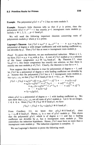 8.2 PrimitiveRootsfor Primes 239
Example. The polynomial gG) : x7 * 2 has no roots modulo 5.
Example. Fermat's little theorem tells us that if p is prime, then the
polynomial hQ) - rP-t - t has exactly p-l incongruentroots modulo p,
n a m e l y
x = I , 2 , 3 , . . . ,
P - l ( m o dP ) .
We will need the following important theorem concerning roots of
polynomialsmodulop wherep is a prime.
Lagrange'sTheorem. Let f (x) : arxn + an4xn-r * + afi * cs be a
potyno.nial of degree n with integer coefficientsand with leading coefficient an
noi Oiuiribleby p. Then f k) has at most n incongruentroots modulo p.
Proof. To prove the theorem, we use mathematical induction' When rt : l'
*e hauef (;: atx I aowithp f c1. A rootof /G) modulop rsa solution
of the linear congruence a 1x 2 -as (modp). By Theorem3'7, since
(a1,p): l, this linear congruencehas exactly one solution,so that there is
exactly one root modulop of f G). Clearly, the theorem is true for n : l '
Now supposethat the theorem is true for polynomialsof degreen - l' and
let fk) U" a polynomial of degreen with leading coefficientnot divisible by
p. Assume that ihe polynomialf G) has n f I incongruent roots modulo p '
s?r!cs,cr,,..,cn,
so that f k) = 0 (modp) for k :0,1,,...,,fl.We have
rG)
-rGo)
=i:l:'_-,iirr;.,:,;'y,"_;,;;q
]]i .,a_ii',[.,,",
"+
ar)y(x-cs) (xn-z * x'-3cg* + xcfi-3 + c6-2')
+ * a1(x-cs)
: (x-cs)g (x),
where g(x) is a polynomial of degreen - | with leading coefficienta,. we
now showthat cr,cz,....,cn
are all rootsof g(x) modulop. Letk be an integer,
1 < k ( r. Sincef G) :
f (c) : 0 (mod p), we have
f Gr,) -
f (rr) : (ct -co)skt) = 0 (modP) '
From Corollary 2.2, we know that gk) : 0 (mod p), since
c1,- co# 0 (modp). Hence, c1 is a root of g(x) modulo p' This shows
that the polynomial g(x), which is of degree n - | and has a leading
coefficient not divisible by P, has n incongruent roots modulo p' This
contradictsthe induction hypothesis. Hence,f G) must have no more than n
incongruentroots modulop. The induction argument is complete' tr
We use Lagrange'stheorem to prove the following result.
 