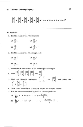 1.1 TheWell-Ordering
ProPertY
[;]
.
[l]
.
[l]
.
[l]
.
[l]
:, +4+6+
4+,:,6:24
15
l.l Problems
l. Find the valuesof the following sums
l0
a) >2
j-r
l 0
u) 2i
j-l
il rr2
j - l
)
l 0
c) 2j'
j-r
t 0
o) 22i.
j-r
2. Find the valuesof the following products
5 5
c) r. j'
b ) t r j 0 ) i l 2 i
j-t j-l
Find n ! for n equal to each of the first ten positiveintegers.
fro)frolfrolfrol frol
Find
lo,|'
|.,.l'I r.l'I tJ'^na
lroJ'
Find the binomial coefficients
|'qI fgI froI
fnl , fnl f,ol
l',l' loJ'
and
I o,J'
andverirv
that
lrj*loj: loJ
Show that a nonempty set of negativeintegershas a largestelement.
Use mathematical induction to prove the following formulae.
a) >,i:t+2+3+ + ,:n(nlD.
j - l L
5.
3 .
4.
6.
7 .
U ) 2 i ' : 1 2 + 2 2 + 3 2 + +
j - l
. t n ( n + l ) ( 2 n + l )
, a
6
 