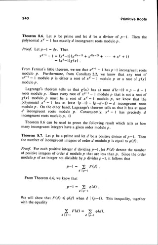 240 PrimitiveRoots
Theorem 8.6. Let p be prime and let d be a divisor of p-1. Then the
polynomialxd - I has exactly d incongruentroots modulop.
Proof. Let p-l : de. Then
xP-r- | : (xd-1;1"d(e-t) a rdG-D I * x, * l)
: (xd-l)g(x) .
From Fermat's little theorem,we seethat xP-r - I hasp-l incongruentroots
modulo p. Furthermore, from Corollary 2.2, we know that any root of
xP-t - I modulo p is either a root of x7 - I modulo p or u rooi of g(x)
modulop.
Lagrange'stheoremtells us that g(x) has at most dG-l): p - d - |
roots modulo p. Since every root of xP-r - I modulo p that is not a root of
g(x) modulo
.p must be a root of xd - I modulo p, we know that the
polynomial xd - | has at least Q-D
-
Q-d-r): d incongruentroots
modulop. On the other hand, Lagrange'stheorem tells us that it has at most
d incongruent roots modulo p. Consequently, xd - I has precisely d
incongruentroots modulo p. tr
Theorem 8.6 can be used to prove the following result which tells us how
many incongruentintegershave a given order modulop.
Theorem 8.7. Let p be a prime ancl let d be a positivedivisor of p-1. Then
the number of incongruentintegersof order d modulop is equat to o@).
Proof. For each positiveinteger d dividing p-1, let F@) denote the number
of positiveintegersof order d modulo p that are less thanp. Since the order
modulop of an integernot divisiblebyp dividesp-1, it followsthat
p-l :
d l p - l
FromTheorem
6.6,we knowthat
p-l :
d l p - r
We will showthat F(d) < O@) whend I e-D. This inequality,
together
with theequality
d l p - r d l p - r
 