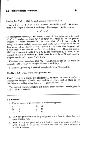 8.2 PrimitiveRoots for Primes 241
implies that F (d) : O@) for each positivedivisor d of p-1.
Let dl
thereis an
b-l). If F(d) :0, it is clearthat F(d) < O@). Otherwise,
integera of orderd modulo
p. Sinceotdra : d, theintegers
a , a 2 t . " , Q d
7
l 3
t 7
are incongruent modulo p. Furthermore, each of these powersof a is a root
of *d -1 modulo p, since bk)d
- (ad)k = | (modp) for all positive
integers k. From Theorem 8.6, we know that xd - I has exactly d
incongruent roots modulo P, So every root modulo p is congruent to one of
these powersof a. However, from Theorem 8.4, we know that the powersof
a with order d are thoseof the form a& with (kd): l' There are exactly
O@) such integers k with I < k < d, and consequently,if there is one
element of order d modulo p, there must be exactly 0U) such positive
integerslessthan d. Hence,FU) < 'd(d).
Therefore,we can concludethat F (d) : OU), which tells us that there are
precisely O@) incongruent integers of order d modulo p ' D
The following corollary is derived immediately from Theorem 8'7'
Corollary 8.3. Every prime has a primitive root'
Proof. Let p be a prime. By Theorem 8.7, we know that there ate |Q-l)
incongruent integers of order p-l modulo p. Since each of these is, by
definition, a primitive root, p has 6Q-l) primitive roots.
The smallestpositiveprimitive root of each prime lessthan 1000 is given in
Table 3 of the APPendix.
8.2 Problems
1. Find the numberof primitiverootsof the followingprimes:
1 9
29
47.
2. Let r be a primitive root of the prime p with p = | (mod 4)' Show that -r is
also a primitive root.
3. Show that if p is a prime and p : I (mod 4), there is an integer x such that
x2 = -l (modp). (Hint: Use Theorem 8.7 to show that there is an integer x
of order 4 modulo P.)
d)
e)
f)
a)
b)
c)
 