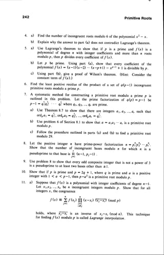 242 PrimitiveRoots
a) Find the number of incongruentroots modulo 6 of the polynomialx2 - x.
b) Explain why the answerto part (a) doesnot contradict Lagrange'stheorem.
il Use Lagrange's theorem to show that if p is a prime and /(x) is a
polynomial of degree n with integer coefficients and more than n roots
modulo p, then p dividesevery coefficientof /(x).
b) Let p be prime. Using part (a), show that every coefficient of the
polynomial
f (x) : (x-l) (x-D ... (*-p+l) - xp-t + I is divisibtebyp.
c) Using part (b), give a proof of Wilson's theorem. (Hint: Consider the
constantterm of f (x).)
Find the least positive residue of the product of a set of d(p_t) incongruent
primitive roots modulo a prime p.
A systematic method for constructing a primitive root modulo a prime p is
outlined in this problem. Let the prime factorization of ee) : p-l be
p-l : q'q'; q',,whereQr,ez, ...,qt areprime.
a) Use Theorem8.7 to show that there are integers d1, a2,...,a, such that
ordrat : q'i, ordra2: q|, ..., ordoa,: q:,.
b) Use problem 6 of section 8.1 to show that a : aflz-.. a, is a primitive root
modulop.
c) Follow the procedure outlined in parts (a) and (b) to find a primitive root
modulo 29.
Let the positive integer n have prime-power factorization n: pl,pi,...p?.
Show that the number of,incongruent bases modulo n for *tti.tt n is a
pseudoprimeto that baseis I (n-1, pi-D .
Use problem 8 to show that every odd composite integer that is not a power of 3
is a pseudoprimeto at least two basesother than i l.
Show that if p is prime and p :2q
! l, where q is prime and a is a positive
integer with I 1 a I p-1, then p -a2 is a primitive root modulo p.
il Supposethat /(x) is a polynomial with integer coefficientsof degreen-1.
Let x1,x2,...,xn be n incongruent integers modulo p. Show that for all
integersx, the congruence
.fk)
i-t
i-_t,
t^rold^s'
-.*h"1". F is an inverse of xj-xi (mod n). This technique
for finding f (x) modulo p is called Lagrange interpolation.
6.
7.
4.
5.
8.
9.
10.
I l .
 