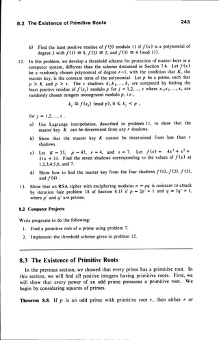 8.3 The Existence of Primitive Roots 243
b) Find the least positiveresidueof /(5) modulo 1l if /(x) is a polynomial of
degree3 with f 0)
--
S,f Q) = 2,andf G) = 4 (mod l1).
12. In this problem, we develop a threshold scheme for protection of master keys in a
computer system, different than the scheme discussedin Section 7.6. Let f (x)
be a randomly chosenpolynomial of degreer-1, with the condition that K, the
master key, is the constant term of the polynomial. Let p be a prime, such that
p > K and p ) s. The s shadowskrkz, ..., k, are computed by finding the
least positiveresidueof f G) modulop for i :1,2,..., s where xt,xz,...,.xr are
randomly chosenintegersincongruentmodulo p, i.e.,
ki = f(x;) (modp), o ( k; ( p,
for; -
a) Use Lagrange interpolation, described in problem I l, to show that the
master key K can be determined from any r shadows.
b) Show that the master key K cannot be determined from less than r
shadows.
c ) L e t K : 3 3 , p : 4 7 , t : 4 , a n d s : 7 . L e t f G ) : 4 x 3 + x z +
3lx + 33. Find the sevenshadowscorrespondingto the values of /(x) at
1,2,3,4,5,6,
and 7.
d) Show how to find the
and / (4) .
key from the four shadows
f 0), f Q), f Q),
13. Show that an RSA cipher with encipheringmodulus n: pq is resistantto attack
by iteration(seeproblem18 of Section8.1) if p:2p'+ I and q:2q'* l,
where p' and q' are primes.
8.2 Computer Projects
Write programs to do the following:
1. Find a primitive root of a prime using problem 7.
2. Implement the thresholdschemegiven in problem 12.
8.3 The Existenceof PrimitiveRoots
In the previoussection,we showedthat every prime has a primitive root. In
this section,we will find all positiveintegershaving primitive roots. First, we
will show that every power of an odd prime possesses
a primitive root. We
begin by consideringsquaresof primes.
Theorem 8.8. If p is an odd prime with primitive root r, then either r or
 