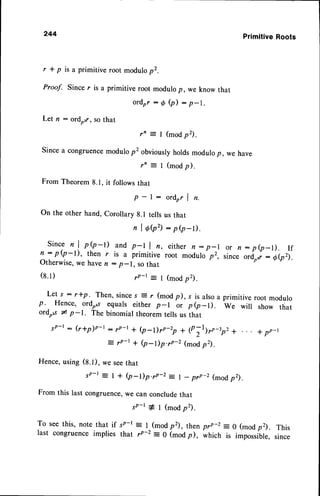 244 PrimitiveRoots
r * p is a primitive root modulop2.
Proof. Since r is a primitive root modulop, we know that
Let n : ordozr,so that
ordrr:0Q):p-1.
r'= I (modp2).
since a congruencemodulo p'obviously holds modulop, wa have
rn = I (modp).
From Theorem 8.1, it follows that
p - l : o r d r r l n .
On the other hand, Corollary g.l tells us that
nlOQ2):p(p-t).
Sincen I p(p-t) and p-l I n,, either n : p-l
n : p (p-l), then r is a primitiveroot modulop2,
Otherwise,
wehaven : p-1, sothat
r P - t = 1 ( m o d p 2 ) .
Let s : r+p. Then, sinces E r (mod p), s is alsoa primitive root modulo
p. Hence, ordo"r equals either p-l or p (p-l). we will show that
ordo,r * p-1. The binomial theorem tells us that
.rp-r : (rtp)o-r : 7p-t + Q_Dro-rp * 1p;I)rr_rp, +
z v4-t + (p-Dp.rP-2 (modp2).
Hence,using (S.t), we seethat
sP-r = I + (p-l)p.70-2: l - prp-z (modp2).
From this last congruence,we can concludethat
or n:p(p-l). If
since ordrrr: Q(pz).
(s.1)
sp-t# l (modp2).
To seethis, note that if 5P-l : l^(mod p2), thenprp-z = 0 (modp2). This
last congruence implies that rp-2 = 0 (mod p), which is impossible, since
 