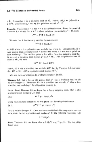 8.3 The Existence of Primitive Roots 245
p tr, (remember r is a primitive root of p). Hence, ordrus: p (p -l) :
O $. Consequently,
s : r*p is a primitive root of p' ' a
Example. The prime p :7 has r : 3 as a primitive root. From the proof of
Theorem8.8,we seethat r : 3 is alsoa primitiveroot modulop2 :49' since
rP-t - 36 + I (mod 49)'
We note that it is extremelyrare for the congruence
rP-t = I (modp2)
to hold when r is a primitive root modulo the prime p. Consequently,
it is
very seldomthat a primitive root r modulo the prime p is not alsoa primitive
root modulop'. The smallestprime p for which there is a primitive root that
is not also a primitive root modulo p2 is p : 497. For the primitive root l0
modulo487,we have
10486: 1 (mod 4872).
Hence, l0 is not a primitive root modulo 4872,but by Theorem 8.8, we know
that 497: 10 + 487is a primitive root modulo 4872.
We now turn our attentionto arbitrary powersof primes.
Theorem 8.9. Let p be an odd prime, then pk has a primitive root for all
positive integers ft . Moreover, if r is a primitive root modulo p2, then r is a
primitive root modulopo, for all positiveintegersk.
Proof. From Theorem 8.8, we know that p has a primitive root r that is also
a primitive root moduloP2,so that
(8.2) rp-t # 1 (modp2).
Using mathematicalinduction,we will
yn'-'$-t) 1
provethat for this primitive root r,
I (modpft)
(8.3)
for all positiveintegersk. Once we have established
this congruence,
we can
show that r is alsoa primitive root modulo pk by the following reasoning. Let
n : ord6r.
From Theorem 6.8, we know that n I OQ: O*-r(p-l). On the other
hand,since
 
