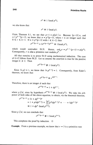 246 PrimitiveRoots
7n - I (modpk),
we alsoknow that
r n = I ( m o d p ) .
From Theorem 8.1, we see that p-l : 6e) | n. Becausee-Dl r, and
n I o*-rQ-I), we know that n:'p'(p-l), wh'ere
l is an integersuchthat
0 ( r ( k - t . I f n : p ' ( p - l ) w i t h / < k - 2 , t h e n
7p'-2(p-t)
: (7p'@-t)1r'-rn
: l (modpk),
which would contradict (8.3). Hence, ordotr: pk-t b-D : oeo).
Consequently,r is alsoa prirnitive root modulopk.
All that remainsis to prove (8.3) using mathematicalinduction. The case
of k:2 followsfrom (8.2). Let us assumethe assertionis true for the positive
i n t e g e r k > 2 . T h e n
7nt-t(t_t)
# l (modpk).
since G,p) : l, we know that (r,pk-t) : 1. consequently,from Euler's
theorem,we know that
Therefore,there
wherep trd, since
powerof bothsides
yP'-'(P-l) -
We take the pth
binomial theorem,
* (dpk-t1n
0 + dp*-t1o
| + p@pt-r, * (|)o'Urk-t)2 +
| * dpk (modpo*').
conclude
that
vPL-2(o-D : ,Q(Pk-tt
an integerd suchthat
yo'-'Q-t): I * dpk-t,
by hypothesisyP'-'(P-t)* t (moApk).
of the aboveequation,to obtain,via the
Sincep I d, we can
,.P^-'(P-r)
# I (modpo*t).
completesthe proof by induction. tr
Example. From a previousexample,we know that r : 3 is a primitive root
 