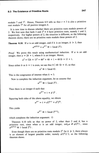 8.3 The Existenceof PrimitiveRoots 247
modulo 7 and 72. Hence, Theorem 8.9 tells us that r : 3 is also a primitive
root modulo 7k for all positiveintegersk.
It is now time to discusswhether there are primitive roots modulo powersof
Z. We first note that both 2 and 22: 4 have primitive roots, narnely 1 and 3,
respectively. For higher powersof 2, the situation is different, as the following
theorem shows;there are no primitive roots modulo thesepowersof 2.
Theorem 8.10. If a is an odd integer,and if k is an integer,k ) 3, then
aOQL)/2
: e2'-': 1 (mod 2k).
proof. We prove this result using mathematical induction. If a is an odd
integer,then a : 2b t 1, where b is an integer.Hence,
a2 : (2b+ 1)2: 4b2+ 4b * I : 4b$ + 1) + 1.
Since either b or b * 1 is even,we seethat 8 | 4b (b + l), so that
a2 :- I (mod 8).
This is the congruence
of interestwhen k :3.
Now to complete the induction argument, let us assumethat
a2'-' = I (mod 2k) .
Then there is an integer d suchthat
e 2 ' - ' : l + d ' z k .
Squaring both sidesof the above equality, we obtain
e2'-': | + d2k+r q 422zk.
This yields
e2'-'= 1 (modzk+r),
which completesthe induction argument. n
Theorem 8.10 tells us that no power of 2, other than 2 and 4, has a
primitive root, since when a is an odd integer, ord2ta# OQk) , since
a6Q')lz : 1 (mod 2k) .
Even though there are no primitive roots modulo 2k for k > 3, there always
is an element of largest possible order, namely OQ I 2, as the following
theorem shows.
 