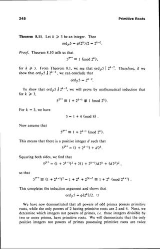 248 PrimitiveRoots
Theorem 8.11. Let k 7 3be an integer. Then
ord2.5: O(Zk)D:2k-2.
Proof. Theorem 8.10 tells us that
52'-'= I (mod 2k).
for k 2 3. From Theorem 8.1, we see that ordr.S I Z*-2. Therefore, if we
show that ordr.5 | 2l"-t , we can concludethat
ord2.5- 2k-2.
To show that ordr,S tr2k-3, we will prove by mathematical induction that
f o r k ) 3 ,
52,-'= | + 2k_t * I (mod 2k).
For k : 3. we have
Now assumethat
5:l+4(mod8).
52'-': l+zk-I (mod2ft).
This means
that thereis a positive
integerd suchthat
S2'-'_(1
+2k-r)+dZk.
Squaring
bothsides,
wefind that
52'-'
: (l + 2k-t)2+ 20 + zk-t)dZk + (dzk)z
so that
52,-,= 0 + 2k-r)2 : | + 2k + 22k-2: I + 2t (mod Zk+ .
This completesthe induction argument and showsthat
ordr'5 : O(2k)/2' tr
We have now demonstratedthat all powersof odd primes possess
primitive
roots,while the only powersof 2 having primitive roots are 2 and 4. Next, we
determine which integersnot powersof primes, i.e. those integersdivisible by
two or more primes, have primitive roots. We will demonstratethat the only
positive integers not powers of primes possessingprimitive roots are twice
 