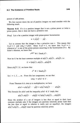 8.3 The Existenceof PrimitiveRoots 249
powersof odd primes.
We first narrow down the set of positiveintegerswe need considerwith the
following result.
Theorem 8.12. If r is a positiveinteger that is not a prime power or twice a
prime power, then n doesnot have a primitive root.
Proof. Let n be a positive integer with prime-power factorization
,-p,p'i...p';.
Let us assumethat the integer n has a primitive root r. This means that
(r,n) : I and ordnr :6h). Since (r,n) : l, we know that (r,p') : l,
wheneverpt is one of the prime powersoccurring in the factorizationof r. By
Euler's theorem, we know that
ro@'): I (mod P) .
Now let U be the leastcommonmultiple of Q(p'r), OQ'il,..-,0(p';), i-e.
u : [oQ'),
aQ'il,...,0b'il1.
SinceObh I U, weknowthat
ru = t (modP,l')
fori : l, 2 ,...,m. Fromthislastcongruence,
weseethat
ordrr:6Q)<U.
FromTheorem
6.4,since@is multiplicative,
wehave
Qh): oi'p?''' p';): 6(p't')o7'il ob';l'
Thisformulafor d(n) andtheinequality
$fu) < U implythat
oQ')
o,'il''' oa'il ( td(p'r'),oQ';)'...,
ob'il.
Since the product of a set of integers is less than or equal to their least
common multiple only if the integers are pairwise relatively prime (and then
the less than or equal to relation is really just an equality), the integers
Q(p'r'),0$';),..., OQ';) must be pairwise relatively prime'
 