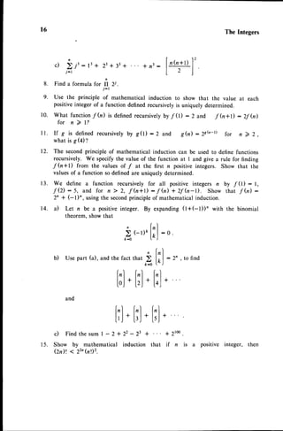 t6
8 .
9.
The Integers
| 1 2
c) i.r': t'+ 23
+ 33
+ * n3: |
't'ftl
I
i-tt2l
Find
aformula
rcrft Zi.
j-l
Use the principle of mathematical induction to show that the value at each
positiveinteger of a function definedrecursivelyis uniquely determined.
what function f (n) is defined recursivelyby f 0) : 2 and f (n+D : 2f (n)
f o r n ) l ?
If g is definedrecursivelyby g(l) :2 and g(n) :2sb-D for n 7 2,
what is S(02
The secondprinciple of mathematical induction can be used to define functions
recursively. We specify the value of the function at I and give a rule for finding
f h+l) from the values of f at the first n positive integers. Show that the
valuesof a function so definedare uniquely determined.
We define a function recursively for all positive integers n bV "f
(l) : l,
f (2):5, and for n 2 2, f h+t):f h) + 2f (n-t). Show that f (n) :
2^ + el)n, using the secondprinciple of mathematical induction.
14. a) Let n be a positiveinteger. By expanding (l+(-l))'with the binomial
theorem.show that
r0.
l l .
t2.
t3.
, fr)
) (-r)o
lrJ
: o.
b) usepart(a),andthefactthat > f;l :2' , tofind
t-o '' J
f,l f,l l,l
loj
* IrJ
* loj
*
and
[,lf,l|,,l
['J*
l,J
*I'J
*
c ) F i n d t h e s u m l - 2 + 2 2 - 2 3 + + 2 t o o .
15. Show by mathematical induction that if n is a positive integer, then
(2n)t < 22'(nl)z.
 