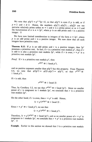 250 Primitive Roots
We notethate(pt) : rt-r(p-l), sothatee,) is even
if p is odd,or if
p : 2 and t > Z. Hence,the numbers
e(p'r'),
Oe'il,...,Oe,; arenot
pairwiserelativelyprime unlessm: I andn is a primspower o, *:2 and
the factorization of n is n : 2p', where p is an odd prime and / is a positive
integer. tr
We have now limited considerationto integersof the form n : 2p,, where
p is an odd prime and r is a positive integer. We now show that all such
integershave primitive roots.
Theorem 8.13. rf p is an odd prime and r is a positive integer, then 2pt
possesses
a primitive root. In fact, if r is a primitive root modulopt, then if r
is odd it is also a primitive root modulo 2pt, while if r is even, r * pt is a
primitive root modulo 2pt.
Proof. If r is a primitive root modulo pt , then
rob') = I (modp,),
and no positiveexponentsmaller than 6(pt) has this property. From Theorem
6.4, we note that O(zp') : 0Q) 66t7 : e(p,), so that ,6(2n')
--
1 (mod p') .
If r is odd, then
,o(zp')= I (mod 2).
Thus, by corollary 3.2, we see that rQQp';: I (mod 2p,). since no smaller
power of r is congruent to I modulo 2pt , we conclude that r is a primitive
root modulo 2pt .
On the other hand, if r is even,then r
(r + P'10{zP')
*p' Hence,
Since r * p' = r (mod p'), we seethat
I (mod 2)
I (modp')
G * pt )QQP')
Therefore,(r + ot1oQfl: I (mod 2p'), and as no smallerpowerof r *pr is
congruentto 1 modulo 2pt, we concludethat r * p' is a primitive root modulo
2p'. rt
Example. Earlier this sectionwe showedthat 3 a primitive root modulo
 