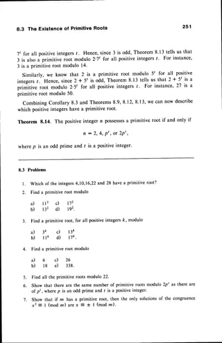 8.3 The Existenceof PrimitiveRoots 251
7t for all positiveintegers/. Hence, since 3 is odd, Theorem 8.13 tells us that
3 is also a primitive root modulo 2'7t for all positiveintegers/. For instance,
3 is a primitive root modulo 14.
Similarly, we know that 2 is a primitive root modulo 5' for all positive
integers/. Hence,since2 + 5t is odd, Theorem 8.13 tells us that 2 * 5t is a
primitive root modulo 2.5t for all positive integers f. For instance,2T is a
primitive root modulo 50.
CombiningCorollary 8.3 and Theorems8.9, 8.12,8.13,we can now describe
which positive integers have a primitive root.
Theorem 8.14. The positive integer n possesses
a primitive root if and only if
f r : 2 , 4 , p ' , o r 2 p t ,
wherep is an odd prime and / is a positiveinteger.
8.3 Problems
l. Which of the integers4,10,16,22and 28 have a primitive root?
2. Find a primitive root modulo
a) lf c) r72
b) B2 d) D2.
3. Find a primitive root, for all positiveintegersk, modulo
a) 3k c) l3k
b ) l l e d ) n k .
4. Find a primitive root modulo
a ) 6 c ) 2 6
b) 18 e) 338.
5. Find all the primitive roots modulo 22.
6. Show that there are the same number of primitive roots modulo 2pt as there are
of p' , where p is an odd prime and r is a positive integer.
7. Show that if rn has a primitive root, then the only solutionsof the congruence
x2 = I (mod m) arex E t I (mod z).
 