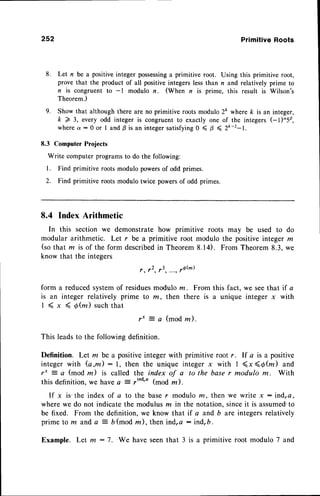 252 PrimitiveRoots
8. Let n be a positive integer possessinga primitive root. Using this primitive root,
prove that the product of all positive integerslessthan n and relatively prime to
n is congruent to -l modulo n. (When n is prime, this result is Wilson's
Theorem.)
9. Show that although there are no primitive roots modulo 2& where k is an integer,
k > 3, every odd integer is congruent to exactly one of the integers (-1)"50,
wherea:0 or I and B is an integersatisfying0 < B ( 2ft-2-1.
8.3 Computer Projects
Write computer programsto do the following:
l. Find primitive roots modulo powersof odd primes.
2. Find primitive roots modulo twice powers of odd primes.
8.4 Index Arithmetic
In this section we demonstrate how primitive roots may be used to do
modular arithmetic. Let r be a primitive root modulo the positive integer m
(so that m is of the form describedin Theorem8.14). From Theorem8.3, we
know that the integers
r , 1 2 , 1 3
form a reducedsystemof residuesmodulo nr. From this fact, we seethat if a
is an integer relatively prime to m, then there is a unique integer x with
1 ( x 4 6 @ ) s u c h t h a t
r' a (modm).
This leadsto the following definition.
Definition. Let m be a positiveinteger with primitive root r. If a is a positive
integer with (a,m): l, then the unique integerx with I (x(d(z) and
r* = a (mod m) is called the index of a to the base r modulo m. With
this definition,we havea - ,ind'a (mod m ).
If x is' the index of a to the base r modulo m, rhen we write x : indra,
where we do not indicate the modulus m in the notation, sinceit is assumed"to
be fixed. From the definition, we know that if a and b are integersrelatively
prime lo m and a = b (mod m), then ind,a : indrb.
Example. Let m : 7. We have seenthat 3 is a primitive root modulo 7 and
 