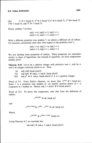 8.4 lndex Arithmetic 253
that 3r = 3 (mod7),32 = 2 (mod7),33= 6 (mod7),34 =4 (mod7),
35= 5 (mod 5). and 36= I (mod 7).
Hence, modulo 7 we have
ind3l : 6, indt2 : 2, indl3 : 1,
ind34: 4, indr5 : 5, indr6 : 3.
With a different primitive root modulo 7, we obtain a different set of indices.
For instance,calculationsshowthat with respectto the primitive root 5,
ind5l : 6, inds2: 4, inds3: 5,
ind54: 2, ind.55
: l, inds6: 3.
We now develop some propertiesof indices. These properties are somewhat
similar to those of logarithms, but instead of equalities,we have congruences
modulo6@).
Theorem 8.15. Let m be a positive integer with primitive root r, and let a
and b be integersrelativelyprime to m. Then
(i) ind,l =0 (mod Qfu)).
(ii) ind,Gb) = ind,a * ind,b (mod O@))
(iii) ind,ak
--
la. ind,a (mod 6h)) if k is a positiveinteger.
Proof of G). From Euler's theorem, we know that ,6(m): I (mod z).
Since r is a primitive root modulo m, no smaller positive power of r is
congruentto 1 modulorn. Hence,ind,l : 6(m) = O (mod Qfu)) .
To prove this congruence,note that from the definition of
Proof of (ii).
indices,
and
Hence,
,ind,Gb) = 7ind,a
* ind,D
(mod rn ).
Using Theorem8.2,we concludethat
ind,(ab) : ind,a * ind,b (mod 6@)).
,ind'Qil : ab (mod ,,, )
,ind,a*ind,b- ,ind,o ,ind,b = Ab (mOd ,, ).
 