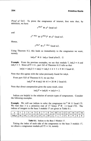 254 PrimitiveRoots
Proof of Gii). To
definition, we have
and
Hence,
Using Theorem 8.2,
namely
ind,ak
-
ft. ind,a (mod 6fuD, a
Example. From the previous examples,we seethat modulo 7, ind52: 4 and
ind53:5. SinceAQ) :6, part (ii) of Theorem8.15tellsus that
ind56- inds2.3: inds2t ind53:4 t 5:9 = 3 (mod6).
Note that this agreeswith the value previouslyfound for ind56.
From part (iii) of Theorem8.15,we seethat
ind53a= 4'inds3= 4.5 : 20 = 2 (mod 6).
Note that direct computation givesthe sameresult, since
ind53a
- indsSl - inds4: 2.
Indices are helpful in the solution of certain typesof congruences.Consider
the following examples.
Example. We will use indices to solve the congruence6xr2 : I 1 (mod 17).
We find that 3 is a primitive root of 17 (since 38 = -l (mod l7)). The
indicesof integersto the base3 modulo l7 aregivenin Table 8.1.
Table8.1. Indices
to the Base3 Modulo17.
Taking the index of each side of the congruenceto the base 3 modulo 17,
we obtain a congruence
modulod(t7) : 16,namely
prove the congruence of interest, first note that, by
,ind',ar
-:
ak (mod m )
,k'ind'a = (rind'o)P : ak (mod rn).
,ind,aL = rk'
ind'o
(mod rn ).
this leads us immediately to the congruencewe want,
a I 2 3 4 5 6 7 8 9 10 1 l t2 13 l 4 t5 1 6
ind3a 1 6 1 4 I r2 5 l5 l l l0 2 3 7 l 3 4 9 6 8
 