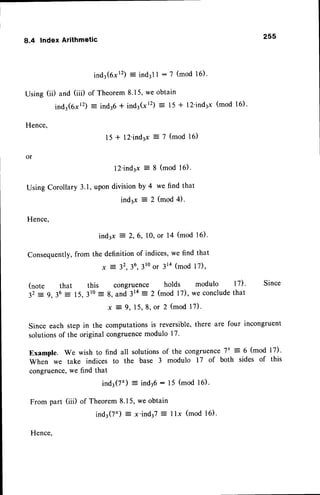 8.4 Index Arithmetic
ind3(6xr2)= ind3l| :'l (mod 16).
Using (ii) and (iii) of Theorem8.15,we obtain
ind3(6xr2)- ind36* ind3(x12)
:, 15 + 12'ind3x(mod 16).
Hence,
1 5 + 1 2 ' i n d 3 x = 7 ( m o d 1 6 )
or
255
1 2 ' i n d 3 x = 8 ( m o d 1 6 ) .
Using Corollary 3.1,upon divisionby 4 we find that
ind3x : 2 (mod 4).
Hence,
ind3x : 2,6, 10,or 14 (mod 16).
consequently,from the definition of indices,we find that
x 2 32,36,
3toor 3la (mod 17),
(note that this congruence holds modulo 17)' Since
32:- 9,36 : 15,310
-
8, and 314: 2 (mod l7), we conclude
that
x 3 9 , 1 5 , 8 , o r 2 ( m o d1 7 ) .
Since each step in the computations is reversible,there are four incongruent
solutionsof the original congruencemodulo l7'
Example. We wish to find all solutionsof the congruence7'= 6 (mod 17).
When we take indices to the base 3 modulo 17 of both sides of this
congruence,we find that
ind3(7') : ind36: 15 (mod 16).
From part (iii) of Theorem8.15,we obtain
ind3(7') : x'ind37: llx (mod 16).
Hence.
 