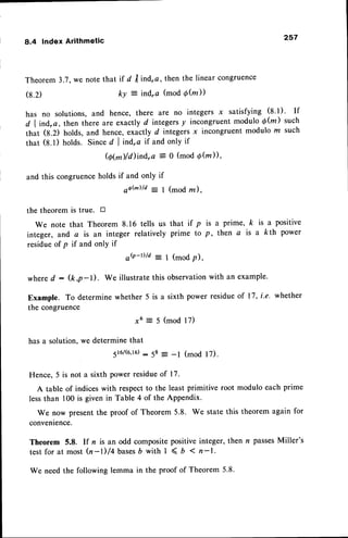 8.4 Index Arithmetic
257
Theorem3.?,we notethat it d trindra, then the linear congruence
(8.2) ky : ind"o (mod Qfu))
has no solutions,and hence, there are no integers x satisfying (8
l). If
d lind'a, then there are exactly d integersy incongruentmodulo d(z) such
that (8.2) holds,and hence,exactly d integersx incongruentmodulo z such
rhat (8.1) holds. Sinced I ind,a if and only if
@@)/ilind,a = o (mod Q(m)),
and this congruenceholdsif and only if
o o h ) / d : 1 ( m o d r z ) .
the theorem is true. tr
We note that Theorem 8.16 tells us that if p is a prime, k is a positive
integer, and a is an integer relatively prime to p, then a is a kth power
residueof p if and only if
oQ-D/d: 1 (modp),
whered : (k,p-l). We illustratethis observation
with an example.
Example. To determinewhether 5 is a sixth power residueof 17, i.e. whether
the congruence
x6 = 5 (mod 17)
has a solution,we determinethat
5t6/(6,16)
: 58 = -l (mod l7).
Hence,5 is not a sixth powerresidueof 17.
A table of indiceswith respectto the least primitive root modulo each prime
lessthan 100 is given in Table 4 of the Appendix.
We now presentthe proof of Theorem 5.8. We state this theorem again for
convenience.
Theorem 5.8. If n is an odd compositepositiveinteger, then r passesMiller's
testfor at most fu-l)/4 bases
b with I < , 1n-1.
We needthe following lemma in the proof of Theorem 5.8.
 