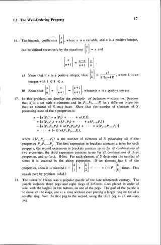 1.1 The Well-Ordering ProPertY
. ["] [*l f'+rl
b ) S h o w t h a tl - l + 1 . , , | : l - - * , l , w h e n e v e r n i s a p o s i t i v e i n t e g e r .
l , ? J l t ? + r j l n , ' t
In this problem, we develop the principle of inclusion - exclusion. Suppose
that S is a set with n elements and let Pr, P2,.,., P, be t different properties
that an element of S may have. Show that the number of elements of S
possessing
none of the / properties is
n -ln(rr) + n(p) + + n@)l
+ln(Pt,Pz)
+ n(Pt,Pr)
+ + n(P,-r,P,)l
- {n(Pr,Pz,Pt)* n(PrPz,Pq) + * n(P,-2,P,4,P,)|
+ + (-l)'n (P1,P2,...,P,),
where n(Pi,,Pi,,..., P,,) is the number of elements of S possessingall of the
propertiesPi,,P;,,...,P;,.
The first expressionin brackets contains a term for each
property, the secondexpressionin bracketscontainsterms for all combinationsof
two properties,the third expressioncontains terms for all combinationsof three
properties,and so forth. (Hint: For each elementof S determine the number of
times it is counted in the above expression. If an element has k of the
lrl lpl ltl
properties,
show
it iscounted
t -
lrJ
+
Itl
- + (-l)ft
lrJ
,i-.t. This
equals zeroby problem la(a).)
The tower of Hanoi was a popular puzzle of the late nineteenth century. The
puzzle includes three pegs and eight rings of different sizes placed in order of
size,with the largeston the bottom, on one of the pegs. The goal of the puzzle is
to move all the rings, one at a time without ever placing a larger ring on top of a
smaller ring, from the first pbg to the second,using the third peg as an auxiliary
peg.
t7
16. The binomial coefficients
[;],*nr."
x is a variable, and n is a positiveinteger,
can be defined recursivelyby the equations
[l ]
: x and
| .I ,_n[,1
In+tJ:R l;l
|.".l x! ,
a ) S h o w t h a t i f x i s a p o s i t i v e i n t e g e r , t h e n [ o J : f f i , w h e r e k i s a n
i n t e g e r w i t h l ( k ( x .
t 7 .
1 8 .
 