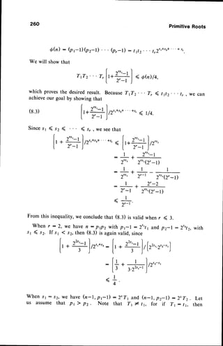 260 PrimitiveRoots
6h) : (pr-l) (pz-l)
We will showthat
(pr-l) : tiz tr1t'*s'*
"' *s,
W h e n s r : J 2 , w e h a v e( n - l , p r l ) : 2 ' T r a n d ( n - l , p z - l ) : 2 t T z . L e t
us assume that pr ) pz. Note that T1 * t1, for if Tr: tr, then
rrrz'
" r,[,*ro] *,,r,ro,
| 2',-t )
which provesthe desiredresult. BecauseTrTz. . . 7, ( r1r, tr, we can
achieveour goal by showingthat
(8.3)
[,*l'-t lrr',*',*''
*r,< r/4.
| z',-t)
Sincesr ( sz ( ( s, , we seethat
f,* Uf ,r',*',*
'as,
( f,*''.'-tf,r,,,
| 2'-t )' l.
^
2,
-l J''
I 2 " r - l
- -
2", 2"r(2, -l)
:l++-l
2"t 2,-l 2rtr(2, -l)
| 2',-2
I -
2'-l 2"'(2'-l)
-<l
-
2r-r
From this inequality,we concludethat (s.r) is valid when r ( 3.
W h e n r : 2 , w e h a v en : p p 2 w i t h p r | : 2 t r t 1 a n d p z - l : 2 t r t z , w i t h
rr ( sz. If s1 ( s2,then (S.f) is againvalid, since
I rt',-, I -L.
( ''"
I r ^ )
[t. ?)/2',*',:['. +]/lz",z',-',)
:[+.
#),,"-"
*+
 
