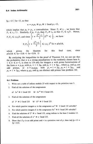 8.4 Index Arithmetic
(pt-l) I (n-l), sothat
n : prpzZ pz= 1 (mod
pr-l),
261
we know that
t2l3 . Hence,
whichimpliesthatP2 ) Pr,
Tr ( tr / 3. Similarlv,lf
7
TrTz4 t12/3,and
sincelr
t
a contradiction.Since T1# t'1,
t 1 pz then T2 # tr, so that 7"2(
^2s, , I
*
2'":t
l/r"'* ;
, wehave
3)
| -,2r, , l
TtTzlr+ f | < r t222"16
: 6h)16,
l r )
which proves the theorem for this final case' since
oh) /6 ( (n-r) /6 < (/,-r) /4. tr
By analyzingthe inequalitiesin the proof of Theorem 5.8, we can seethat
the probability that n is a strong pseudoprimeto the randomly chosenbaseD,
1 < b ( n-1, is closeto ll4 only for integersn with prime factorizationsof
the form n : prp2withPr: | + 2q1andPz: I t 4q2, where{1 and Q2are
odd primes, or n : qflzQt with Pr: | + 2qr,P2: | * 2q2, and
pz: I t 2q3,where Qr,ez,andq3aredistinctodd primes(seeproblem16).
8.4 Problems
l. Write out a table of indicesmodulo 23 with respectto the primitive root 5.
2. Find all the solutions of the congruences
a) 3xs = I (mod 23) b) 3xta = 2 (mod 23).
3. Find all the solutionsof the congruences
il 3' :- 2 (mod 23) b) 13" = 5 (mod 23)'
4. For which positive integers a is the congruenceaxa = 2 (mod 13) solvable?
5. For which positive integers 6 is the congruence 8x7 : b (mod 29) solvable?
6. Find the solutionsof 2x = x (mod 13), using indicesto the base2 modulo 13.
7. Find all the solutionsof x' : x (mod 23).
8. Show that if p is an odd prime and r is a primitive root of p, then ind,(p-|) :
(p-r)/2.
 