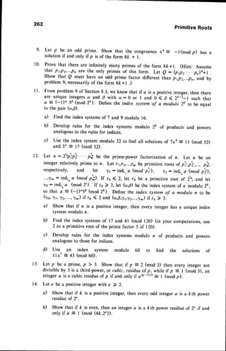 9.
10.
l l .
262
PrimitiveRoots
Let p be an odd prime. Show that the congruencex4 = _l(modp) has a
solution if and only if p is of the form gfr + l.
Prove that there are infinitely many primes of the form 8ft*1. (Hint: Assume
that p6p2,...,pn are the only primes of this form. Let e - (ppz. . . p)a+l .
Show that Q must lave an odd prime factor different than j1p2,...,pn, and by
problem 9, necessarilyof the form 8k+l .)
From problem 9 of Section 8.3, we know that if a is a positiveinteger, then there
are unique integers a and B with a : 0 or I and 0 < B ( Z*-i-t such that
a = (-l)" 5p (mod 2ft). Define the index system of a modulo 2k to be equal
to the pair (a,B).
a) Find the index systemsof 7 and 9 modulo 16.
b) Develop rules for the index systems modulo 2& of products and powers
analogousto the rules for indices.
c) Use the index system modulo 32 to find all solutionsof j xs = I I (mod 32)
and 3' = 17 (mod 32).
12. Let n : 2"p'pj ' ' ' ph be the prime-power factorization of n. Let a be an
integer relatively prime to n. Let r1,r2,...,r^ be primitive roots of pti,p'i,..., p';,
respectively, and let 71 : ind", a (mod p'1), 72 : ind", a (mod ptl),
...,1m:ind,.a (mod p'il. rc /o ( 2, let rs be a primitive root of 2t,,and let
7e : ind,. a (mod 2t). If ls 2 3,let (a,p) be the index systemof c modulo 2k,
so that a = (-l)'5P (mod 2t). Define the index system of a modulo n to be
(1o,1r,72, ...,y) if to ( 2 and (a,8,7t,^12,...,1^)
if to Z 3.
a) Show that if n is a positive integer, then every integer has a unique index
systemmodulo n.
b) Find the index systemsof 17 and 4l (mod lZ0) (in your computations,use
2 as a primitive root of the prime factor 5 of 120).
c) Develop rules for the index systems modulo n of products and powers
analogousto those for indices.
d) Use an index system modulo 60 to find the solutions of
I lx7 : 43 (mod 60).
Let p be a prime, p ) 3. Show that if p =2 (mod 3) then every integer not
divisible by 3 is a third-power, or cubic, residueof p, while if p : I (mod 3), an
integera isa cubic residueof p if and only i1 o@-t)/3: I (modp).
Let e be a positive integer with e 7 2.
il Show that if ft is a positive integer, then every odd integer a is a kth power
residueof 2".
b) Show that if /c is even, then an integer a isa /<th power residue of 2" if and
only if a ? | (mod (4k ,2')).
 