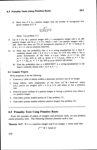 1 5 .
1 6 .
8.5 PrimalityTests UsingPrimitiveRoots 263
c) Show that if /< is a positive integer, then the number of incongruent kth
power residuesof 2" is
2"-r
b.2) h,2"-2)
'
(Hint: Use problem I 1.)
Let N - 2ju be a positive integer with 7 a nonnegativeinteger and a an odd
positiveinteger and let p-l:2"/, where s and t are positiveintegerswith I
odd. Show that there aie 2j (t,u) incongruent solutionsof xN
- -l (modp) if
0 ( ,l ( s-1, and no solutionsotherwise'
a) Show that the probability that n is a strong pseudoprime for a base b
randomly chosen with I < 6 < n-l is near (n-l)/4 only when n has a
prime factorization of the form n : ptPz where Pr: | * Zqr and
pz: | * 4qz with q1 and q, prime or n: PPtPt where Pt: | * Zqr,
pz: | * 2qz,pt : | * 2q3with q r,Tz,Qt
distinct odd primes.
b) Find the probability that n : 49939'99877is a strong pseudoprimeto the
baseb randomly chosenwith 1 < b < n - l'
8.4 Computer Projects
Write programs to do the following:
l. Construct a table of indices modulo a particular primitive root of an integer.
Z. Using indices, solve congruences of the form axb = c (mod nr) where
a,b,c,andm are integers with c ) 0, m ) 0, and where z has a primitive
root.
3. Find kth power residuesof a positive integer m having a primitive root, where k
is a positiveinteger.
4. Find index systemsmodulo powersof 2 (seeproblem l1)'
5. Find index systemsmodulo arbitrary positiveintegers (seeproblem l2).
8.5 PrimalityTestsUsingPrimitiveRoots
From the conceptsof orders of integersand primitive roots, we can produce
useful primality tests. The following theorem presentssuch a test.
Theorem 8.f 7. If n is a positiveinteger and if an integer x existssuch that
xn-t = I (mod n)
and
 