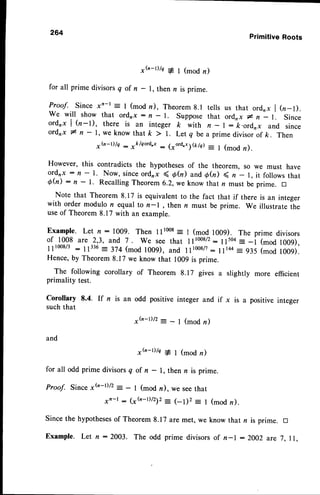 264
PrimitiveRoots
* G - t ) / a # l ( m o d n )
for all prime divisorsq of n - 1, then n is prime.
Proof. Since xn-r: I (mod n), Theoremg.l tells us that ord,x | (n-l).
we will show that ordrx : n - r. Suppose that ord,,x # n - l. Since
ordrx | (n-t), there is an integer k with n - | : k.ordrx and since
o r d r x l n - l , w e k n o w t h a t k > l . L e t q b e a p r i m e d i v i s o r o f
k . T h e n
*h-r)h : *klqord,r: (xord.xS&/d= I (mod n).
However, this contradicts the hypothesesof the theorem, so we must have
ordnx : n - l. Now, sinceordnx ( O(n) and6h) ( n _ l, it followsthat
Qh) : n - l. RecallingTheorem6.2,we know that n must be prime. tr
Note that Theorem 8.17 is equivalent to the fact that if there is an integer
with order modulo n equal to n- , then n must be prime. We illustrate the
useof Theorem8.17 with an example.
Example. Let n:1009. Then llr008: I (mod 1009). The prime divisors
of 1008 are 2,3, and 7 . we see that rlt008/2:11504- -i (mod 1009),
111008/3
: 11336
= 3:4 (mod 1009), and 11l00tf: 11144
_ 934 (mod l00g).
Hence,by Theorem8.17 we know that 1009is prime.
The following corollary of Theorem 8.17 gives a slightly more efficient
primality test.
Corollary 8.4. If n is an odd positive integer and if x is a positive integer
suchthat
and
* h - D / 2
- - l ( m o d r u )
, h _ r ) / c * l ( m o d n )
for all odd prime divisorsq of n - l, then n is prime.
Proof. Since *b-r)/2: - I (mod n), we seethat
xr-r : 1*b-D/212= (-l)2 = | (mod n).
Since the hypotheses
of Theorem 8.17 are met, we know that n is prime. D
Example. Let n :2003. The odd prime divisorsof n-l :2002 are 7,ll,
 