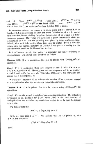 8.5 Primality Tests Using Primitive Roots 265
and 13. Since 52002/2:
51001
= -1 (mod 2003), 52002/t
=.5T
u:874
(mod 2003), lzooz,tr- 5183
- 886 (mod 2003), and 52oo2/13
: 5154
: 633 (mod 2003), we seefrom Corollary 8.4 that 2003 is prime.
To determinewhether an integer n is prime using either Theorem8.17 or
Corollary 8.4, it is necessary
to know the prime factorizationof n - l' As we
have remarked before, finding the prime factorizationof an integer is a time-
consumingprocess. Only when we have some a priori information about the
factorizationof n - | are the primality tests given by these results practical.
Indeed, with such information these tests can be useful. Such a situation
occurs with the Fermat numbers; in Chapter 9 we give a primality test for
thesenumbersbasedon the ideasof this section.
It is of interest to ask how quickly a computer can verify primality or
compositeness.We answerthesequestionsas follows.
Theorem 8.18. If n is composite,this can be proved with O(logzilz) bit
operations.
Proof. If n is composite, there are integers a and b with | 1 a 1 fi,
| < b 1 n, and n - ab. Hence, given the two integersa and b, we multiply
a and,b and verify that n : ab. This takes O (logzn)2) bit operations and
proves that n is comPosite. tr
We can use Theorem8.17 to estimatethe number of bit operationsneeded
to prove primality when the appropriateinformation is known.
Theorem 8.19. If n is prime, this can be proven using O((logzn)a) bit
operations.
Proof. We use the secondprinciple of mathematical induction. The induction
hypothesisis an estimate for f h), where f h) is the total number of
multiplications and modular exponentiationsneededto verify that the integer
n is prime.
We demonstrate
that
f b) ( 3 (lognltosD- 2.
First, we note that / (2) : l. We assume that for all primes Q, with
q < n, the inequality
holds.
f (q) ( 3 (loeqltosD-2
 