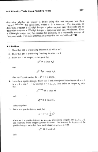 8.5 Primality Tests Using Primitive Roots 267
determine whether an integer is prime using this test requires less than
(log2n;clog,logrlog,n
bit operations, where c is a constant. For instance, to
determine whether a too-digit integer is prime requiresjust 40 secondsand to
determinewhether a 200-digitintegeris prime requiresjust l0 minutes' Even
a 1000-digit integer may be checkedfor primality in a reasonableamount of
time, one week. Fo, more informationabout this test see[63] and [74].
8.5
l .
2.
a
J .
Problems
Show that
Show that
Show that
and
l0l is prime usingTheorem8.17with x :2'
257 rs prime usingCorollary 8.4 with x : 3'
if an integer x existssuch that
x2r:1 (mod F")
*'r-l* I (mod F,),
then the Fermat number Fn :2Y * I is prime.
4. Let n be a positive integer. Show that if the prime-power factorization of n - |
i s n - l : p i ' p i ' . . ' p i ' a n df o r 7 : 1 , 2 , . . . , / ,t h e r ee x i s t s
a n i n t e g e rx y s u c h
that
*|n-'t', * 1(modn)
x i - t = I ( m o d n ) ,
then n is prime.
Let n be a positiveinteger such that
n-l:mirni'
j-r
where m is a positive integer, ot, a2,..., ar Are poSitive integerS, and qt, Q2,...,Qr
are relatively prime integers greater than one. Furthermore, let br, b2,"', b, be
positive integers such that there exist integers xt, xz,"', x, with
and
5 .
and
x,!-r
--
I (mod n)
 