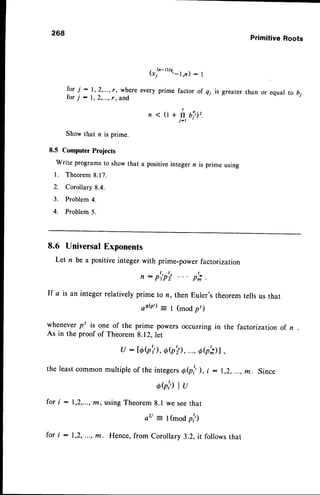 268
6'!'-t)/e'-l,n) : I
for;: 1,2,...,r, where everyprime factor of q; is greater
for ; : 1,2,...,
r, and
<(r+fiu?1,.
j-1
Showthat n is prime.
8.5 Computer
Projects
write programs
to showthat a positive
integern is primeusing
l. Theorem
8.17.
2. Corollary8.4.
3. Problem
4.
4. Problem5.
Primitive Roots
than or equal to b;
8.6 UniversalExponents
Let n be a positive integer with prime-power factori zation
, : p,p,i p,; .
If a isaninteger
relatively
primeto n, thenEuler's
theorem
tellsusthat
aAQ')= I (modpt)
wheneverpt is one of the prime powers occurring in the factorizatron of n
As in the proof of Theorem 8.12, let
u : l6Qi'),
07,il,...,
ob,;)l,
theleast
common
multiple
of theintegers
OQ! ), i : 1,2,...,
m. Since
ohhlu
for i : 1,2,...,n, usingTheorem8.1 we seethat
au = t(modp,1')
for i : 1,2,...,m. Hence,from Corollary 3.2, it followsthat
 