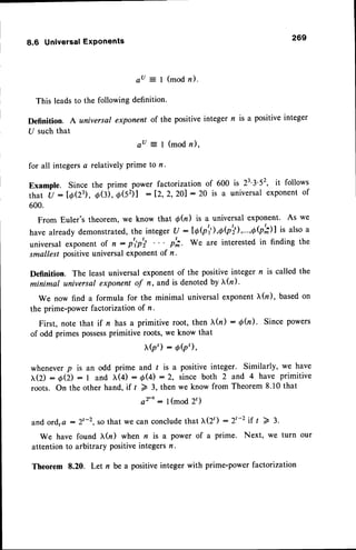 8.6 UniversalExPonents 269
aU = I (modn).
This leadsto the following definition.
Definition. A universal exponent of the positive
U such that
au = I (mod n),
for all integersa relatively prime to n.
integern is a Positive
integer
Example. Sincethe PrimePower
that u : lOQ3),O(:),d(52)l :
600.
From Euler's theorem, we know that d(n) is a universal exponent. As we
have already demonstrated,
the intege
r (J - IAQ),,0|'il,...,ybh)l is also a
universal exponent of n: p'ip'; p';. We are interested in finding the
smallest positiveuniversalexponentof n.
Definition. The least universal exponent of the positive integer n is called the
minimal universal exponent of n, and is denotedby I(n)'
We now find a formula for the minimal universal exponentl,(n), basedon
the prime-power factorization of n.
First, note that if n has a primitive root, then tr(n) - 6fu). Since powers
of odd primes possess
primitive roots, we know that
I(p') : 6(p'),
wheneverp is an odd prime and / is a positive integer. Similarly, we have
tr(2): b(2): I and tr(4): O(4):2, sinceboth 2 and 4 have primitive
roots. On the other hand, if t 2 3, then we know from Theorem 8.10 that
a2'-': 1(mod 2t)
and ord,a : 2'-2, so that we can concludethat X(2t) : zt-z 1f t > 3.
We have found tr(r) when n is a power of a prime. Next, we turn our
attention to arbitrary positive integers n '
Theorem 8.20. Let n be a positive integer with prime-power factorization
factorization of 600 is 23'3'52, it follows
12,2,201 : 20 is a universal exponentof
 
