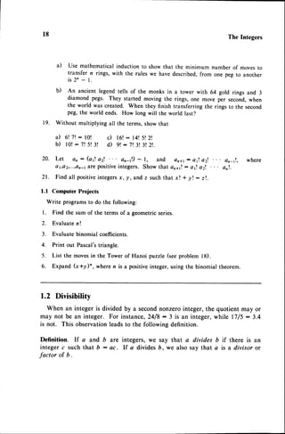 l8 The Integers
a) Use mathematicalinductionto showthat the minimum number of movesto
transfer n rings, with the rules we have described,from one peg to another
i s 2 n - 1 .
b) An ancient legend tells of the monks in a tower with 64 gold rings and 3
diamond pegs. They started moving the rings, one move per second,when
the world was created. When they finish transferring the rings to the second
peg,the world ends. How long will the world last?
19. Without multiplying all the terms,showthat
i l 6 ! 7 ! : l 0 ! c ) 1 6 ! : l 4 t 5 t 2 l
b ) l 0 ! : 7 ! 5 ! 3 ! d ) 9 t - 7 13 ! 3 ! 2 ! .
20. Let an : (af a2l. ar-1!) - l, and on+t: af. a2t an_tl, where
o1,a2,...,etr-1
or€ positiveintegers. Show that an*1!: al. a2t onl.
21. Find all positive
integers
x, y,and z suchthat xt * yl: z!.
l.l Computer Projects
Write programsto do the following:
l. Find the sum of the terms of a geometricseries.
2. Evaluaten !
3. Evaluate binomial coefficients.
4. Print out Pascal'striangle.
5. List the movesirr the Tower of Hanoi puzzle (seeproblem l8).
6. Expand (x*y)", where n is a positiveinteger,using the binomial theorem.
1.2 Divisibility
When an integer is divided by a secondnonzerointeger,the quotient may or
may not be an integer. For instance,24/8: 3 is an integer,while l7/5:3.4
is not. This observationleadsto the following definition.
Definition. If a and b are integers, we say that a divides b if there is an
integer c such that b : ac. lf a divides b, we also say that a is a divisor or
factor of b.
 