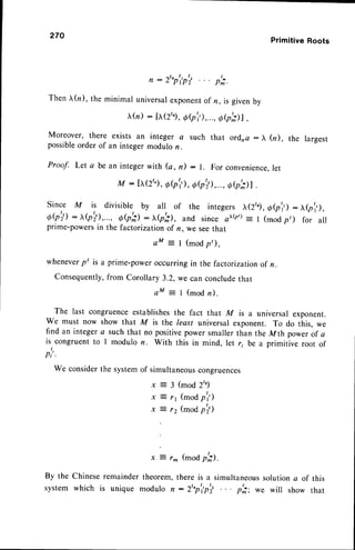 270
Primitive Roots
, : 2'"p'p'i
I
r m .
Then (n ), the minimal universarexponentof n, is givenby
tr(n
) : h(2'.)
, eb'r,),...,
Oe';)l,
Moreover, there exists an integer a such that ord,na: ), (r), the largest
possible
order of an integermodulon.
Proof. Let a be an integer with (a, n) : l. For convenience,
let
M - tr(zt)
, o(p'i),
o7'il,...,
Qbill .
Since M is divisible by all of the integers X(2/g, e(p'r,) : x(pl,),
6Q';l : ^(p';),..., QQil : xb'il, and since oxb'): t (moo p,) for all
prime-powersin the factorization of n, we seethat
aM = l (modp,),
wheneverp' is a prime-poweroccurring in the factorizationof n.
Consequently,
from Corollary 3.2, we can concludethat
aM = I (modn).
The last congruenceestablishes
the fact that M is a universal exponent.
We must now show that M is the least universal exponent. To do this, we
find an integera suchthat no positivepowersmallerthan the Mth powerof a
is congruentto I modulo n. With this in mind, let r; be a primitive root of
Pi
We considerthe systemof simultaneous
congruences
x = 3 ( m o d 2 " )
x j 1 1 ( m o d p l ' )
x : 12 (moap';)
r- (mod p';).
By the Chineseremaindertheorem,there is a simultaneous
solutiona of this
system which is unique modulo n : 2'"p'ip'i p';: we will show that
 
