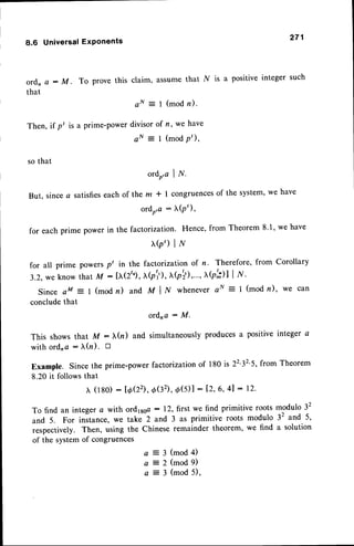 8.6 Universal
ExPonents 271
ordn a - M. To prove this claim, assume that .l{ is a positive integer such
that
a N = I ( m o d n ) .
Then, if pt is a prime-powerdivisorof n, we have
a N = 1 ( m o d p ' ) ,
so that
ordo,c | .lf.
But, sincea satisfieseachof lhe m * I congruences
of the system,we have
ordo,a: X(pt),
for each prime power in the factorization. Hence, from Theorem 8'1, we have
b,) |r{
for all prime powersp' in the factorization of n. Therefore, from Corollary
3.2.
weknowthat
M: [tr(2"),(p1'),
x(pti)
,...,xb';)l| /{'
Since aM = I (modn) and MIN whenever
aN = 1(modn), we can
concludethat
ordna : M.
This shows that M - (n) and simultaneouslyproducesa positive integer a
with ord,a : )r(n). tr
Example. Since the prime-powerfactorization of 180 is 2232'5,from Theorem
8.20 it follows that
x (180) : Io(22), o(32),d(5) | : 1.2,
6, 4l : 12.
To find an integer a with ordlsga : 12,first we find primitive roots modulo 32
and 5. For instance, we take 2 and 3 as primitive roots modulo 32 and 5,
respectively. Then, using the Chinese remainder theorem, we find a solution
of the systemof congruences
1=iiililil
 