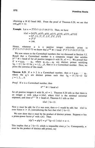 272
Primitive Roots
obtaining a = 83 (mod 180). From the proof of Theorem g.20, we see that
ord1ss83
- 12.
Example. Let n :26325.7.13.17.19-37.73.
Then.we have
(n) : [x(26),
a(32),.d(5),
oOD, d(I9), o(37),
o(7rl
: [,24,
2.3, 22,24,2.32,2232,
23321
: 2 4 . 3 2
: 144.
Hence, whenever a is a positive integer relatively prime to
26'32'5'17'17'rg'37.73
we know that at44
: r (moo 26.32.5.17.rg.37.37.7r.
We now return to the Carmichael numbersthat we discussed
in Section 5.2.
Recall that a Carmichael number is a composite integer that satisfies
bn-r : I (mod n) for all positiveintegersD with (b, n) : r-. we provedthat
if rt : Q.r4z 4k, where Qv Q2,...,
e* are distinct primes satisfying
@i
-
1) | tn-l) for i : r,2,...,,k,ih.n i it u carmichaer number. Here, we
provethe converseof this result.
Theorem 8.21. rf n ) 2 is a carmichael number, then n : Qtez Qk,
yh.r-. ^the -
q;'s are distinct primes such that (qi - r)'l'(n-rl i;;
j : 1 , 2 , . . . ,
k .
Proof. If n is a Carmichael number, then
br-t : I (mod n)
for all positiveintegers6 with (b,n): l. Theorem8.20 tells us that there is
an integer a with ordna : X(n), where I(n) is the minimal universal
exponent,and sincean-r = I (mod re),Theoremg.l tells us that
r(n)l(n_l).
Now n must be odd, for if n was even,then n-l would be odd, but tr(n) is
even (sincen ) 2), contradictingthe fact that ),(n) | (r-l).
We now show that n must be the product of distinct primes. Supposer has
a prime-powerfactorpt with t>2. Then
r Q ' ) : 0 ( p ' ) : p t - t ( p - l ) | x ( n ) : n - t .
This implies that p | (n-l), which is impossiblesincep I n.Consequently,n
must be the product of distinct odd primes, say
 