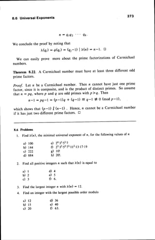 8.6 UniversalExPonents 273
tt :
QtQz Qtc'
We conclude the proof by noting that
(qi) : O(q) : (qi-D I r(n) : n-l' E
We can easily prove more about the prime factorizations of Carmichael
numbers.
Theorem 8.22. A Carmichael number must have at least three different odd
prime factors.
proof. Let n be a carmichael number. Then n cannot have just one prime
factor, since it is composite, and is the product of distinct primes. So assume
that n : pq, wherep andq areodd primes with p>q' Then
n - l : p q - l : ( p - D q + Q - 1 ) = q - l + 0 ( m o dp - l ) '
which shows that (p-l) I (n-l) Hence, n cannot be a Carmichael number
if it hasjust two different prime factors. E
8.6 Problems
l. Find tr(n). the
il 100
b) r44
c) 222
d) 884
2. Findall
a ) l
02
c ) 3
3. Findthe largest
4. Find an integer
a) 12
b) ls
c) 20
minimal universal exponent of n, for the following values of n
e) 2n3t'52'7
f) 2s32'52'73'l
l2'13'17'19
e) 1o!
h) 20!.
positiveintegersn suchthat tr(n) is equalto
d ) 4
e ) 5
C I 6 .
integern with tr(z) : 12.
with the largestpossible
ordermodulo
d) 36
e) 40
f) 63.
 