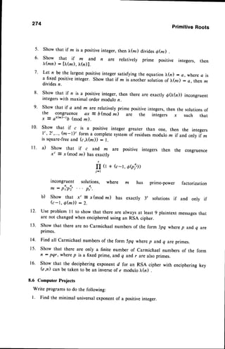274
Primitive Roots
Show that if m is a positiveinteger, then tr(rr) divides6fu) .
show that if m and n are rerativery prime positive integers, then
|r(mn) : [tr(re), tr(n)].
Let n be the largest positiveinteger satisfying the equation),(n) : a, where c is
a fixed positiveinteger. Show that if la is another solution of tr(z) : a,then m
dividesn.
Show that if n is a positive integer, then there are exactly d(I(n)) incongruent
integerswith maximal order modulo z.
Show that if a and m are relatively prime positive integers, then the solutions of
the congruence ax = b(mod m) are the integers x such that
x = at'(m)-tb(mod m ).
show that if c is a positive integer greater than one, then the integers
l' ,2' ,-.-,(m-l)' form_a complete systemof residuesmodulo m if and,
only if z
is square-freeand (c,tr(m)) : l.
a) Show that if c and m are positive integers then the congruence
x" = r (mod m) hasexactly
fI (l + (c-t, Obi))
j-l
incongruent solutions, where m has prime-power factorization
m : pi'pi, . .. p:..
b) Show that x' = x(mod z) has exactly 3, solutions if and only if
( c - 1 , 6 ( m ) ) : 2 .
Use problem l1 to show that there are always at least 9 plaintext messages
that
are not changedwhen encipheredusing an RSA cipher.
Show that there are no carmichael numbers of the form 3pq where p and q are
primes.
Find all carmichael numbers of the form 5pq where p and q are primes.
Show that there are only a finite number of carmichael numbers of the
fl : pqr, where p is a fixed prime, and q and r are also primes.
Show that the deciphering exponent d for an RSA cipher with enciphering
(e,n) can be taken to be an inverseof e modulo ),(n) .
8.6 Computer Projects
Write programs to do the following:
l. Find the minimal universalexponentof a positiveinteger.
5.
6.
7.
8 .
9.
10.
l l .
12.
1 3 .
t4.
1 5 .
16.
form
key
 