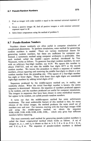 8.7 Pseudo'Random
Numbers 275
2.
;j"O
""
integer with order modulo n equal to the minimal universalexponentof
3. Given a positive integer M, find all positive integers n with minimal universal
exponentequal to M.
4. Solve linear congruencesusing the method of problem 9'
8.7 Pseudo-Random
Numbers
Numbers chosen randomly are often useful in computer simulation of
complicated phenomena. To perform simulations, some method for generating
random numbers is needed. There are various mechanical means for
generating random numbers, but these are ineffficient for computer use'
Instead, a systematic method using computer arithmetic is preferable' One
such method, called the middte ' square method, introduced by Von
Neumann, works as follows. To generatefour-digit random numbers,we start
with an arbitrary four-digit number, say 6139. We square this number to
obtain 37687321',and *. tuk. the middle four digits 6873 as the second
random number. We iterate this procedure to obtain a sequenceof random
numbers,always squaring and removingthe middle four-digits to obtain a new
random number from the precedingone. (ttre square of a four-digit number
has eight or fewer digits. Those with fewer than eight digits are considered
eigtrt-digit numbersby adding initial digits of 0')
Sequences produced by the middle-square method are' in reality, not
randomly chosen. When the initial four-digit number is known, the entire
,"qu.n.. is determined. However, the sequenceof numbers produced appears
to be random, and the numbers producedare useful for computer simulations.
The integersin sequences
that have been chosenin some methodical manner,
but appearto be random, are calledpseudo-random numbers.
It turns out that the nriddle-square method has some unfortunate
weaknesses.The most undesirable feature of this method is that, for many
choices of the initial integer, the method produces the same small set of
numbersover and over. For instance,starting with the four-digit integer 4100
and using the middle-square method, we obtain the sequence
8100,6100,2100,4100,8100,6100,2100,... which only givesfour different
numbersbefore rePeating.
The most commonly used method for generatingpseudo-randomnumbers is
called the linear congruential method which works as follows. A set of
integerst/t, e, c, and xs is chosenso that m ) 0, 2 < a 4' m, 0 < c 4 m'
and 0 ( xo ( z. The sequence of pseudo-random numbers is defined
 