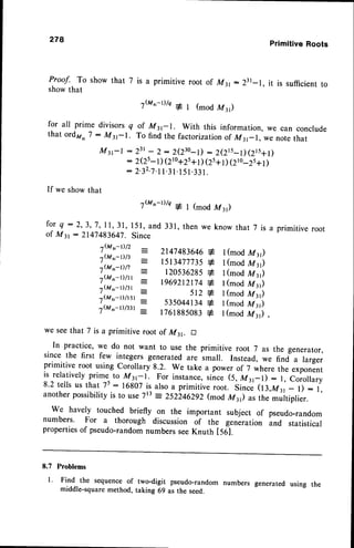 Proof. To showthat 7
showthat
278
is a primitive root of M31- )31
,wt'-Dh 1y (modMt)
for all prime divisors q of Mt-r. with this information,
that ord2r,,7: My-|. To find the factorizationof M31_1,
PrimitiveRoots
it is sufficientto
we can
we note
conclude
that
My-l : 231
- 2: 2(230-l) : 2(215-t)(Zl5+t)
: z(zs-t)(2to+2s+t)
(zs+t
)(210-zs+t)
: 2.32-7.1
1.3
l.I51.33
1.
If we showthat
,(Mrr_t)/q q-
f o r q : 2 , 3 , 7 , I l , 3 1 ,l 5 l , a n d 3 3 1 ,
of M31- 214748364j. Since
I (mod M y)
then we know that 7 is a primitive root
I (mod M y)
1(mod M t)
1(mod M t)
I (mod M y)
I (mod M y)
1(mod M z)
I (mod M y)
we seethat 7 is a primitive root of M31. E
In practice' we do not want to use the primitive root 7 as the generator,
since the first few integers generated are imall. Instead, we find a larger
primitive root using Corollary 8.2. We take a power of 7 where the exponent
is relativelyprime_
to M3;r. For instance,since (s, Mrr-1): l, corollary
8.2 tellsus that 75:16807 is alsoa primitiveroot. since (l3,Mrr- l) : l,
another possibilityis to use 7t3 : 2s22462g2(mod Mt) as the multiplier.
We havely touched briefly on the important subject of pseudo-random
numbers' For a thorough discussion of the generation and statistical
propertiesof pseudo-randomnumbersseeKnuth tset.
7{Mil-t)/2
7(Mrrt)13
7(M-Dn
7(Mr
t)/rr
7(Mrfr)/3r
7(M,t-r)/rsl
7(Mrft)/33r
2147483646
+
rsr347773s
+
12053628s
+
1969212174
+
st2+
s35044134
+
176188s083
+
8.7 Problems
l Find the sequenceof
middle-squaremethod,
two-digit pseudo-random numbers generated using the
taking 69 as the seed.
 