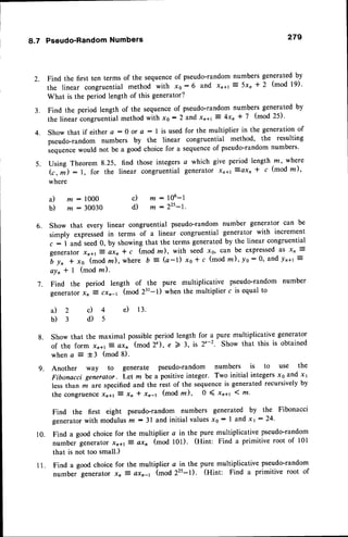 8.7 Pseudo-RandomNumbers 279
Find the first ten terms of the sequenceof pseudo-randomnumbers generated by
the linear congruential method with x0 : 6 and xn+rz 5x, * 2 (mod 19)'
What is the period length of this generator?
Find the period length of the sequenceof pseudo-random numbers generated by
the linear congruential method with x6 :2 and xn+t 7 4xn * 7 (mod 25)'
Show that if either a : 0 or a - I is used for the multiplier in the generationof
pseudo-random numbers by the linear congruential method, the resulting
."qu.n"" would not be a good choice for a sequenceof pseudo-randomnumbers'
Using Theorem 8.25, find those integers a which give period length .m,
where
(r, i) : l, for the linear congruential generator xnal
-:axn
I c (mod m),
where
2.
3 .
4.
5 .
6. Show that every linear congruential pseudo-random number generator can be
simply expressedin terms of a linear congruential generator with increment
c : 1 and seed0, by showing that the terms generated by the linear congruential
generator xn+r7 axn * c (mod lrt), with seed xe, can be expressedas xn =
6 y, + xo (mod m), where b :- (a-1) xo * c (mod m), yo:0' and ln+t ?
a l n * I ( m o d l n ) .
Find the period length of the pure multiplicative pseudo-random number
generatorxn Z cxn-r (mod 231-l) when the multiplier c is equal to
a ) m : 1 0 0 0
b) nr - 30030
a)z
b)3
c) m : 106-l
d) m :225-1.
7.
c) 4 e) 13.
d)s
8 .
9.
Show that the maximal possibleperiod length for a pure multiplicative generator
of the form xnal
-3
QXn (mod 2"), e 2 3, is 2'-2. Show that this is obtained
when a
-:
t3 (mod 8).
Another way to generate pseudo-random numbers is to use the
Fibonacci generator. Let m be a positiveinteger. Two initial integersx6 and x1
less than m are specifiedand the rest of the sequenceis generated recursively by
the congruolce.r2al :- xn * xn-1 (mod rn), 0 ( xn+r 1 m'
Find the first eight pseudo-random numbers generated by the Fibonacci
generator
with modulusn : 3l and initial valuesx0: I and xt:24.
Find a good choice for the multiplier a in the pure multiplicative pseudo-random
number generator xn+rZ axn (mod l0l). (Hint: Find a primitive root of 101
that is not too small.)
Find a good choice for the multiplier c in the pure multiplicative pseudo-random
number generator xn i axn-r (mod 22s-1). (Hint: Find a primitive root of
10.
l l .
 
