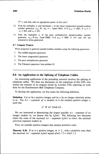 280 PrimitiveRoots
225-l and then take an appropriate power of this root.)
12. Find the multiplier a and increment c of the linear congruential pseudo-random
number generator xn+rt axn * c (mod 1003), 0 ( xn+r < 1003, if xs: l,
x 2 : 4 O 2 , a n dx 3 : 3 6 1 .
13. Find the multiplier a of the pure multiplicative pseudo-random number
generator xnal- QXn (mod 1'000), 0 ( xn11 < 1000, if 313 and 145 are
consecutiveterms generated.
8.7 Computer Projects
Write programsto generatepseudo-randomnumbersusing the following generators:
l. The middle-sequence
generator.
2. The linear congruentialgenerator.
3. The pure multiplicative generator.
4. The Fibonacci generator (seeproblem 9).
8.8 An Application to the Splicing of TelephoneCables
An interestingapplication of the precedingmaterial involvesthe splicing of
telephonecables. We base our discussionon the expositionof Ore [28], who
relates the contentsof an original article by Lawther [70], reporting on work
done for the SouthwesternBell TelephoneCompany.
To developthe application, we first make the following definition.
Definition. Let m be a positiveinteger and let a be an integer relatively prime
to m. The + I - exponent of a modulo ru is the smallestpositiveinteger x
such that
+ I (mod rn).
We are interestedin determining the largest possible+ 1 - exponentof an
integer modulo m; we denote this by },s(rn). The following two theorems
relate the value of the maximal + I - exponenttrs(z) to }.(m), the minimal
universalexponentmodulo rz.
First, we considerpositiveintegersthat possess
primitive roots.
Theorem 8.26. lf m isa positiveinteger,m ) 2, with aprimitive root, then
the maximal *l - exponenttrs(rn
) equals0@) / 2: )r@) / 2.
e t
 