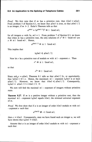 8.8 An Applicationto the Splicingof TelephoneCables 281
Proof. We first note that if m has a primitive root, then (z) : 6(m).
From problem 5 of Section6.1, we know that g(m) is even,so that 0@) I Z
is an integer, if m ) 2. Euler's Theorem tells us that
ootu) :1oatu) lzlz -
I (mod lz),
for all integersa with (a,m) : 1. From problem 7 of Section8.3, we know
that when m has a primitive root, the only solutionsof x2 = I (mod m) are
x = - t l ( m o d r u ) . H e n c e ,
s f h ) l 2 : t | ( m o dz ) .
This implies that
s(r,)(d(z)lz.
Now let r be a primitive root of modulo m with f I - exponent e. Then
re = t | (mod la),
so that
r 2 ' = 1 ( m o d z ) .
Since ord^r : 6(m), Theorem 8.1 tells us that 6fu) | 2e, or equivalently,
that (6(m) /D I e. Hence, the maximum +l - exponentL6(z) is at least
Q@) / Z. However, we know that l(rn ) 4 6fu) /2. Consequently,
l,s(rzr):
6fu) /2:fu) /2. tr
We now will find the maximal + I - exponentof integerswithout primitive
roots.
Theorem 8.27. lf m is a positive integer withciut a primitive root, then the
maximal +1 - exponent6(rn) equalsI(m), the minimal universal exponent
o f m .
Proof. We first show that if a is an integer of order )t(m) modulo z with + I
- exponente such that
ottu)/2# _t (mod z),
then e : X(z). Consequently,once we have found such an integer a, we will
have shownthat ),q(tn) : tr(lz).
Assume that a is an integer of order xfu) modulo m with + I - exponente
such that
 