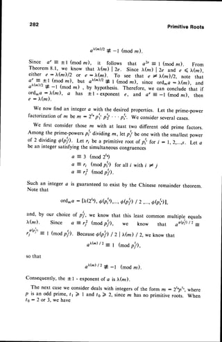 282 PrimitiveRoots
o)'tu)/2# -r (mod ru).
Since o" = + I (mod rn), it follows that az, = I (mod z). From
Theorem8.1, we know that >rfu) l2e. since x@) l2e and e ( (z),
either e:t(m)/2 or e:x(m). To see that er,(m)/2, note that
ae :- +1 (mod ln), but o),@)/2
* I (mod rn), since ord^o:(m), and
o>'(-)/z# -t (mod z) , by hypothesis. Therefore, we can conclude that if
ord. a : )r(m), a has +l - exponent e, and a, = _l (mod z), then
e : h,(m).
We now find an integer a with the desiredproperties. Let the prime-power
factorization of m be m - 2'op'r' p'; . . . p'r'. we consider severalcases.
We first consider those rn with at least two different odd prime factors.
Among the prime-powersp!' diriding ffi,, let pl be one with the smallest power
of 2 dividi"g Obh. Let ri be a primitive root of p',,for i: 1,2,...,s. Let a
be an integer satisfyingthe simultaneouscongruences
Q : 5 (mod 2')
(mod pj') for all i with i # j
(moa
p!).
Such an integer a is guaranteedto exist by the
Note that
ord.a: [I(2tg
, Ob','),...,
Oe!)
and, by
,(m).
,!(P'j' -
' l
our choice we know that this
(mod
p!),
/ 2,...,6Qb1,
least common multiple equals
know that otb/) /' =
a l r i
)
o-ri
^ ,.
or pl,
)
e : r j - we
remainder theorem.
where
When
I (modp!). Because
Oeh / z I x@) / z,weknow
that
It(d /2 - t (mod
p!),
so that
otr(*)/'
* -t (mod rn).
Consequently,
the + I - exponentof a is I(z).
The next casewe considerdealswith integersof the form rn - 2toott
p is an odd prime,tr2l and to) 2, sincem hasno primitiveroots.
to: 2 or 3, we have
 