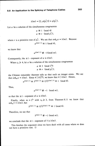 8.8 An Application to the splicing of Telephone Gables 283
x(,n)
:12,eQ')l
: dQi').
Let.a be a solutionof the simultaneouscongruences
a = l ( m o d 4 )
a t r (mod p'i),
where r is a primitive root of p'1'. We seethat ord- a : lr(m) ' Because
ox@)/2 -
1 (mod 4),
we know that
ox(n)
/2 + _l(mod ru).
Consequently,
the +1 - exponentof a is f (z)'
When ts 2 ,,let a be a solutionof the simultaneous
congruences
a = 3 ( m o d 2 t ' )
a
-:
r (mod p'il;
the Chinese remainder theorem tells us that such an integer exists. We see
that
ord-
"
: ^::,:;
,:':',i :i:':';:,*ll;:'l
',::';, ""n"'
Thus,
ox('.'.)
/2 + _t (modrc),
sothat the 1l - exponent
of a is tr(rn
).
Finally,when m:2'o with ts2 3, from Theorem
8.tl we know that
ord-5 : X(na),
but
5r(nr)
/2 = 152)0(m)
/4 - 1 (mod8).
Therefore,
we seethat
5r(m
) /, + _1 (modru);
we concludethat the +1 - exponentof 5 is l(lz)'
This finishesthe argument sincewe have dealt with all caseswhere m
not have a primitive root. tr
 