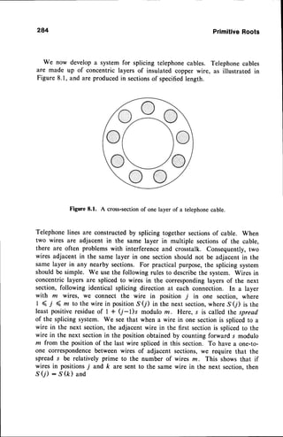 284 PrimitiveRoots
We now develop a system for splicing telephonecables. Telephonecables
are made up of concentric layers of insulated copper wire, as illustrated in
Figure 8.1, and are producedin sectionsof specifiedlength.
Figure8.1. A cross-section
of onelayerof a telephone
cable.
Telephonelines are constructedby splicing together sectionsof cable. When
two wires are adjacent in the same layer in multiple sectionsof the cable,
there are often problems with interferenceand crosstalk. Consequently,two
wires adjacent in the same layer in one sectionshould not be adjacent in the
same layer in any nearby sections. For practical purpose,the splicing system
should be simple. We use the following rules to describethe system. Wires in
concentric layers are spliced to wires in the corresponding layers of the next
section, following identical splicing direction at each connection. In a layer
with m wires, we connect the wire in position j in one section, where
I < i ( rn to the wire in positionS(j) in the next section,where S(i) is the
least positive residueof I + (j-l)s modulo m. Here, s is called the spread
of the splicing system. We seethat when a wire in one sectionis splicedto a
wire in the next section,the adjacent wire in the first sectionis splicedto the
wire in the next sectionin the position obtained by counting forward s modulo
m from the position of the last wire splicedin this section. To have a one-to-
one correspondencebetween wires of adjacent sections,we require that the
spread s be relatively prime to the number of wires z. This shows that if
wires in positions j and k are sent to the same wire in the next section, then
.S(j) : S (k) and
 