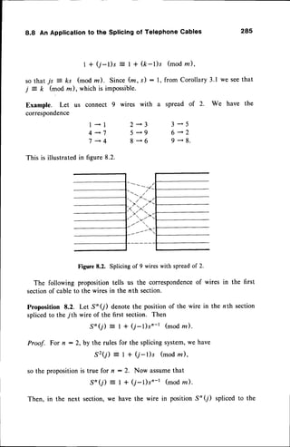 8.8 An Applicationto the Splicingof TelephoneCables 285
I + (j-l)s : I + (k-l)s (modz),
so that js = ks (mod m ). Since (m, s) : l, from Corollary 3.1 we seethat
j = k (mod z ), which is imPossible.
I *l
4-7
7 -4
This is illustratedin figure8.2.
Example. Let us connect 9 wires with
correspondence
2-3
5*9
8*6
a spreadof 2. We have the
3*5
6-2
9-8.
Figure8.2. Splicingof 9 wireswith spreadof 2.
The following proposition tells us the correspondence
of wires in the first
sectionof cable to the wires in the nth section.
Proposition 8.2. Let S'(7) denotethe position of the wire in the nth section
splicedto the 7th wire of the first section. Then
.S'(j) = I + (7-l)s'-r (modz).
Proof. For n : 2, by the rules for the splicing system,we have
s2(j) : I + (r-l)s (mod rn),
so the propositionis true for n : 2. Now assumethat
S'(j) : I + (7-1)sn-r (modla).
the next section,we have the wire in position S'(7) spliced to the
Then,
 