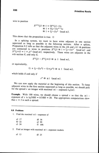 286
PrimitiveRoots
wirein position
gn+r(r) = I + (,Sr(,r)-t),
=li f1;i)',*
dm)
This showsthat the propositionis true. D
In a splicing system, we want to have wires adjacent in one section
separated as long as possible in the following sections. After n splices,
Proposition8.2 tells us that the adjacentwires in the 7th and j+l th positions
are connected to wires in positions Sr(j) = I + (7_l)s, (mod rn) and
,s'(j+l): I t jsn (mod m), respectively.These wiies are adjacent in the
nth sectionif, and only if,
.S'(i) - S'in(i+t) : r | (modm).
or equivalently,
(t + (j-l)s') - (l+7sn) = + I (modln),
which holdsif and onlv if
s n : t l ( m o d m ) .
We can now apply the material at the beginning of this section. To keep
adjacent wires in the first sectionseparatedas long as possible,we should pick
for the spreads an integerwith maiimar + l - .^ponrnt o(n).
Example. with 100 wires, we should choosea spread s so that the f I
exponentof s is ro(too) : ^,(100): 20. The appropriatecomputationssho-
that s : 3 is such a spread.
8.8 Problems
l. Find the maximal t I - exponentof
a)
b)
c)
t7
22
24
d) 36
e) 99
f) 100.
2. Find an integer with maximal * I - exponentmodulo
il 13 il2s
 