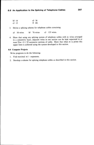 8.8 An Application to the Splicing of Telephone Cables 287
e)
f)
b) 14
c) t5
36
60.
3. Devisea splicing schemefor telephonecablescontaining
a) 50 wires b) 76 wires c) 125 wires.
4. Show that using any splicing system of telephonecableswith ln wires arranged
in a concentric layer, adjacent wires in one section can be kept separatedin at
most [ @-l) / 2] successive
sectionsof cable. Show that when lz is prime this
upper limit is achievedusing the systemdevelopedin this section.
8.8 Computer Projects
Write programsto do the following:
1. Findmaximal tl -exPonents.
2. Developa schemefor splicing telephonecablesas describedin this section.
 