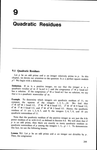 QuadraticResidues
9.1 Quadratic Residues
Let p be an odd prime and
chapter, we devoteour attention
p? We beginwith a definition.
a an integer relatively prime to p. In this
to the question:Is a a perfect squaremodulo
Definition. If m is a positive integer, we say that the integer a is a
quadratic residue of m if (a,/k) : I and the ctngruence ,, = a (mod m)
has a solution. If the congruen
ce x2 = a (moa d has no solution, we say
that a is a quadratic nonresidue of m.
Example. To determine which integers are quadratic residues of I l, we
compute the squares of the ^ integers r,2, 3,...,r0. we find that
12:102: t (mod
tt), 22= 92: it,noO-iii,
'
32: g2- 9 (mod
ll),
42: '12:5 (mod
ll), and 52: 62= t frnoJ
rrl. Hence,
thequadratic
residuesof I I are I, 3, 4, 5, and 9; the integers 2, 6,7, g, and 10 are
quadraticnonresidues
of I l.
Note that the quadratic residuesof the positive integer m arejust the ftth
power residuesof m with /<:2, as definedin Section 8.4. We will show that if
p is an odd prime, then there are exactly as many quadratic residues as
quadratic nonresidues
of p among the integlrs r,2,...,p - r. To demonstrate
this fact, we usethe following lemma.
Lemma 9.1. Let p be an odd prime and a
Then, the congruence
an integer not divisible by p.
288
 