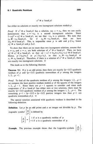 9.1 QuadraticResidues 289
x 2 = a ( m o d p )
has either no solutionsor exactly two incongruentsolutionsmodulop.
Proof. lf x2 : c (mod p) has a solution, say x : xo, then we can easily
demonstrate that x : -r0 is a second incongruent solution. Since
(-xo)': *& = c (modp), we see that -xs is a solution. We note that
xo # -xs (modp), for if xo E
2xo:0 (modp). This is imPossible
x& = a (modp)
and
p tra).
To show that there are no more than two
x : xo and x : xt are both solutions of
x& = x? = a (madp), so that x& - x?
H e n c e , p l ( x s + x 1 ) o r p l ( x o - x r ) ,
xr E xe (modp). Therefore,if there is a
are exactly two incongruentsolutions. tr
This leadsus to the following theorem.
Definition. Let p
Legendre symbol
f,l
IrJ
-xs (modp), then we have
since p is odd and p trxo (since
incongruentsolutions,assumethat
x2 = a (modp). Then, we have
: (xo*x r) (xo-x r) = 0 (modp).
so that x |
:- -xe (mod P) or
solutionof x2 = a (mod p), there
Theorem 9.1. If p is an odd prime, then there are exactly Q-l)12 quadratic
residuesof p and Q-l) /2 quadratic nonresiduesof p among the integers
1 , 2 , ' . ' , p- l '
Proof. To find all the quadratic residuesof p among the integers 1,2,...,p-l
we compute the least positiveresiduesmodulo p of the squaresof the integers
1,2,...,p - l. Since there are p - | squares to consider and since each
congruencex2: c (modp) has either zero or two solutions,there must be
exactly Q-D/2 quadraticresiduesof p amongthe integers1,2,...,p-1. The
remaining p-l - (p-l)/z- Q-l)lZ positive integers less than p-l are
quadratic nonresidues
of p. tr
The special notation associatedwith quadratic residuesis describedin the
following definition.
b e a
frl
L'J
_{
l.
n odd prime and a an integer not divisible by p. The
is defined by
I if a is a quadratic residue of p
-l if a is a quadratic nonresidueof p.
Example. The previousexampleshowsthat the Legendre
symt
I o I
'ors
Itt ,J'
 