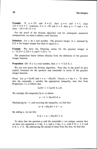 20 The Integers
E x a m p l e . I f a - . 1 3 3 a n d b : 2 1 , t h e n Q : 6 a n d r : 7 , s i n c e
1 3 3 : 2 1 ' 6 + 7 . L i k e w i s e ,
i f a : - 5 0 a n d b : 8 , t h e nq - - 7 a n d r : 6 ,
s i n c e- 5 0 : 8 ( - 7 ) + 6 .
For the proof of the division algorithm and for subsequent numerical
computations,we needto definea new function.
Definition. Let x be a real number. The greatest integer in x, denoted by
[x ], is the largestintegerlessthan or equalto x.
Example. We have the following values for the greatest integer in
x'. 12.21
: 2,131:3,andI-t.sl : -2.
The proposition below follows directly from the definition of the greatest
integer function.
Proposition 1.5. If x is a real number,then x-l < [x] ( x.
We can now prove the division algorithm. Note that in the proof we give
explicit formulae for the quotient and remainder in terms of the greatest
integer function.
Proof. Let q:la/bl and r: a - bla/bl. Clearlya: bq * r. To show
that the remainder r satisfies the appropriate inequality, note that from
Proposition1.5,it followsthat
G / b ) - l < t a / b l 4 a / b .
We multiply this inequalityby b, to obtain
a - b < b t a l b l 4 a .
Multiplying by -1, and reversingthe inequality,we find that
By addinge, we seethat
-a(-b[a/bl<b-a.
0 ( r - a - bla/bl < n.
To show that the quotient q and the remainder r are unique, assumethat
we havetwo equations
a: bqr* rr and a : bqz* rr, with 0 ( rr ( b and
0 ( rz < b. By subtracting the secondof thesefrom the first, we find that
 